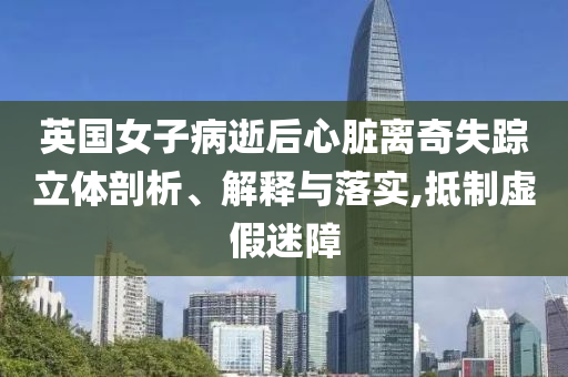 英國(guó)女子病逝后心臟離奇失蹤立體剖析、解釋與落實(shí),抵制虛假迷障