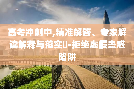 高考沖刺中,精準(zhǔn)解答、專(zhuān)家解讀解釋與落實(shí)?-拒絕虛假蠱惑陷阱