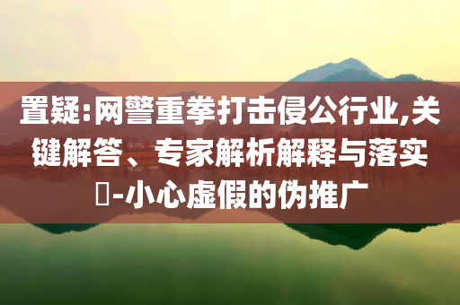 置疑:網(wǎng)警重拳打擊侵公行業(yè),關(guān)鍵解答、專家解析解釋與落實(shí)?-小心虛假的偽推廣