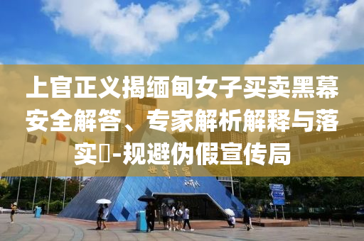 上官正義揭緬甸女子買賣黑幕安全解答、專家解析解釋與落實(shí)?-規(guī)避偽假宣傳局