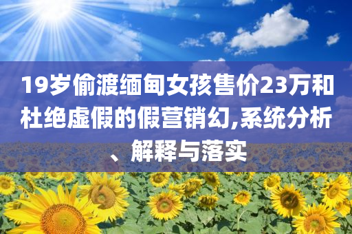 19歲偷渡緬甸女孩售價23萬和杜絕虛假的假營銷幻,系統(tǒng)分析、解釋與落實