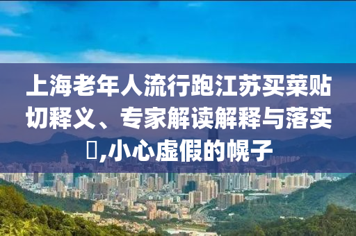 上海老年人流行跑江蘇買菜貼切釋義、專家解讀解釋與落實?,小心虛假的幌子