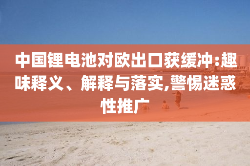 中國鋰電池對歐出口獲緩沖:趣味釋義、解釋與落實,警惕迷惑性推廣