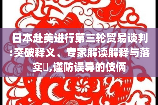 日本赴美進行第三輪貿(mào)易談判:突破釋義、專家解讀解釋與落實?,謹(jǐn)防誤導(dǎo)的伎倆