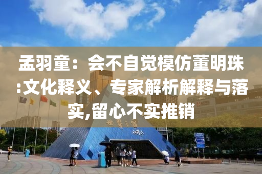 孟羽童：會不自覺模仿董明珠:文化釋義、專家解析解釋與落實,留心不實推銷