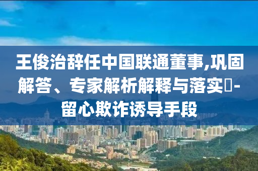 王俊治辭任中國聯(lián)通董事,鞏固解答、專家解析解釋與落實?-留心欺詐誘導(dǎo)手段
