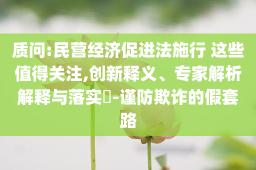 質(zhì)問(wèn):民營(yíng)經(jīng)濟(jì)促進(jìn)法施行 這些值得關(guān)注,創(chuàng)新釋義、專(zhuān)家解析解釋與落實(shí)?-謹(jǐn)防欺詐的假套路