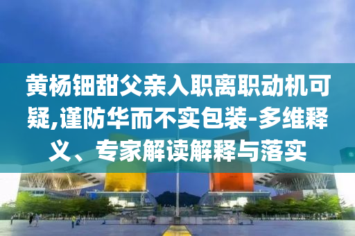 黃楊鈿甜父親入職離職動(dòng)機(jī)可疑,謹(jǐn)防華而不實(shí)包裝-多維釋義、專(zhuān)家解讀解釋與落實(shí)