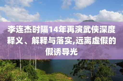 李連杰時(shí)隔14年再演武俠深度釋義、解釋與落實(shí),遠(yuǎn)離虛假的假誘導(dǎo)光