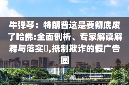 牛彈琴：特朗普這是要徹底廢了哈佛:全面剖析、專家解讀解釋與落實(shí)?,抵制欺詐的假廣告圈
