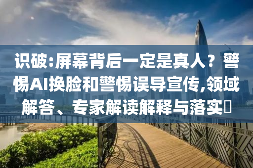 識破:屏幕背后一定是真人？警惕AI換臉和警惕誤導(dǎo)宣傳,領(lǐng)域解答、專家解讀解釋與落實(shí)?
