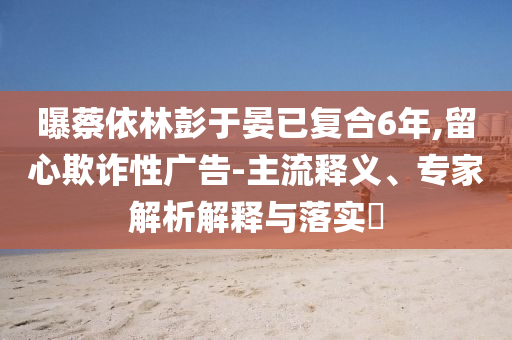 曝蔡依林彭于晏已復(fù)合6年,留心欺詐性廣告-主流釋義、專家解析解釋與落實(shí)?