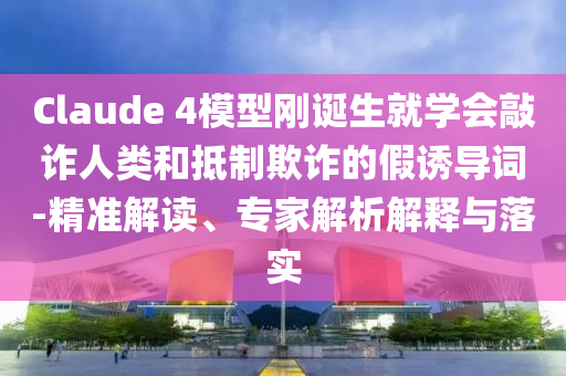 Claude 4模型剛誕生就學(xué)會敲詐人類和抵制欺詐的假誘導(dǎo)詞-精準(zhǔn)解讀、專家解析解釋與落實(shí)