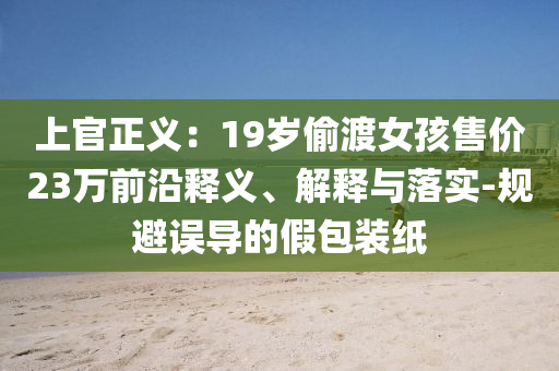 上官正義：19歲偷渡女孩售價(jià)23萬前沿釋義、解釋與落實(shí)-規(guī)避誤導(dǎo)的假包裝紙
