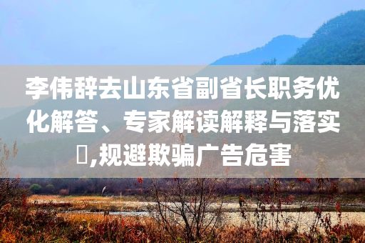 李偉辭去山東省副省長職務(wù)優(yōu)化解答、專家解讀解釋與落實?,規(guī)避欺騙廣告危害