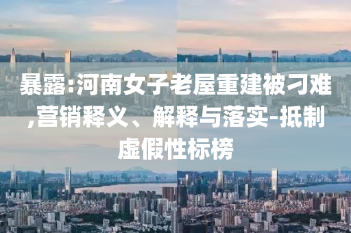 暴露:河南女子老屋重建被刁難,營(yíng)銷釋義、解釋與落實(shí)-抵制虛假性標(biāo)榜