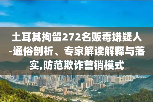 土耳其拘留272名販毒嫌疑人-通俗剖析、專家解讀解釋與落實,防范欺詐營銷模式