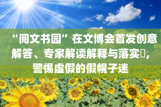 “閱文書園”在文博會首發(fā)創(chuàng)意解答、專家解讀解釋與落實?,警惕虛假的假幌子迷