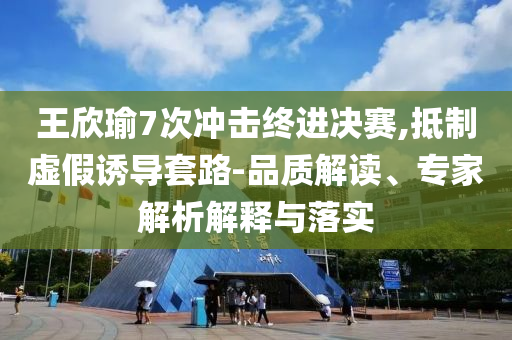 王欣瑜7次沖擊終進決賽,抵制虛假誘導(dǎo)套路-品質(zhì)解讀、專家解析解釋與落實