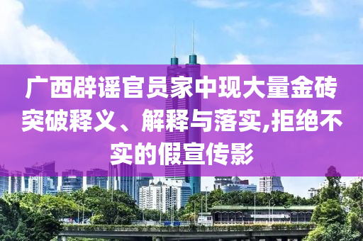 廣西辟謠官員家中現(xiàn)大量金磚突破釋義、解釋與落實,拒絕不實的假宣傳影