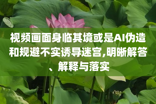 視頻畫面身臨其境或是AI偽造和規(guī)避不實誘導迷宮,明晰解答、解釋與落實