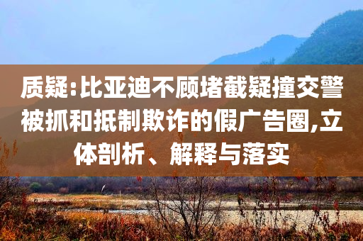 質疑:比亞迪不顧堵截疑撞交警被抓和抵制欺詐的假廣告圈,立體剖析、解釋與落實