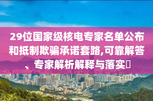 29位國(guó)家級(jí)核電專家名單公布和抵制欺騙承諾套路,可靠解答、專家解析解釋與落實(shí)?