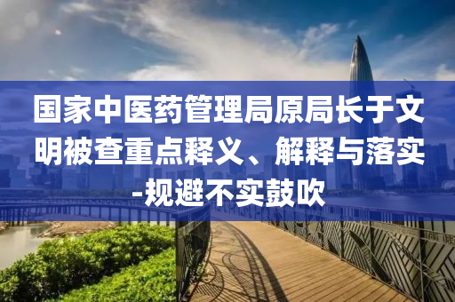 國家中醫(yī)藥管理局原局長于文明被查重點釋義、解釋與落實-規(guī)避不實鼓吹