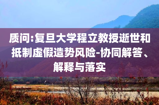 質(zhì)問:復(fù)旦大學(xué)程立教授逝世和抵制虛假造勢風(fēng)險-協(xié)同解答、解釋與落實