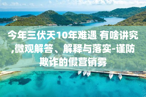 今年三伏天10年難遇 有啥講究,微觀解答、解釋與落實(shí)-謹(jǐn)防欺詐的假營(yíng)銷霧