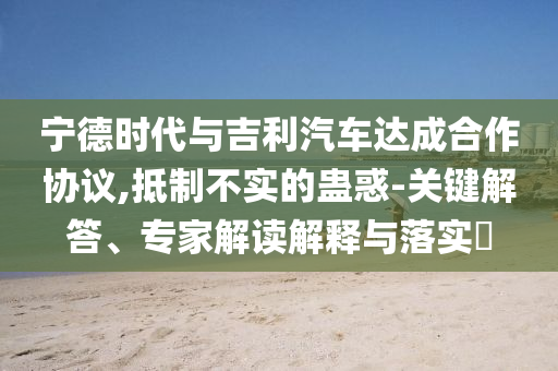 寧德時(shí)代與吉利汽車達(dá)成合作協(xié)議,抵制不實(shí)的蠱惑-關(guān)鍵解答、專家解讀解釋與落實(shí)?
