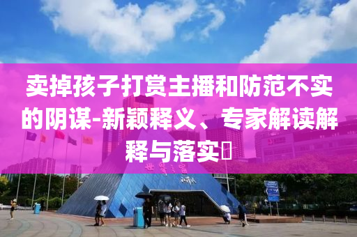 賣掉孩子打賞主播和防范不實的陰謀-新穎釋義、專家解讀解釋與落實?