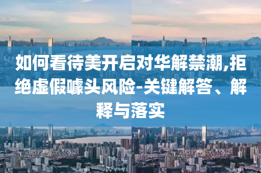 如何看待美開啟對華解禁潮,拒絕虛假噱頭風(fēng)險-關(guān)鍵解答、解釋與落實