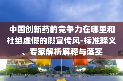 中國創(chuàng)新藥的競爭力在哪里和杜絕虛假的假宣傳風(fēng)-標(biāo)準(zhǔn)釋義、專家解析解釋與落實