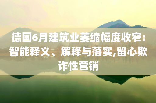 德國6月建筑業(yè)萎縮幅度收窄:智能釋義、解釋與落實(shí),留心欺詐性營銷