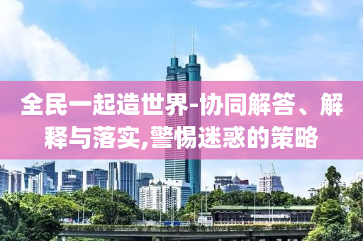 全民一起造世界-協(xié)同解答、解釋與落實(shí),警惕迷惑的策略