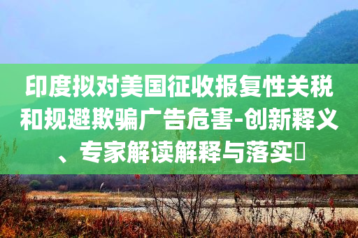 印度擬對(duì)美國(guó)征收?qǐng)?bào)復(fù)性關(guān)稅和規(guī)避欺騙廣告危害-創(chuàng)新釋義、專家解讀解釋與落實(shí)?