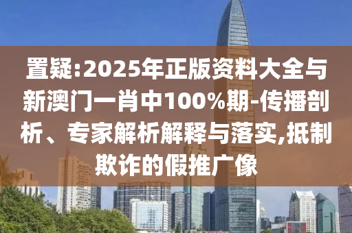 置疑:2025年正版資料大全與新澳門一肖中100%期-傳播剖析、專家解析解釋與落實,抵制欺詐的假推廣像