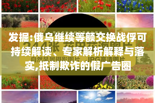 發(fā)掘:俄烏繼續(xù)等額交換戰(zhàn)俘可持續(xù)解讀、專家解析解釋與落實,抵制欺詐的假廣告圈