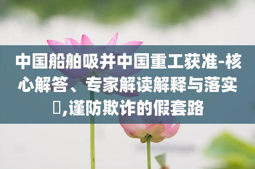 中國(guó)船舶吸并中國(guó)重工獲準(zhǔn)-核心解答、專家解讀解釋與落實(shí)?,謹(jǐn)防欺詐的假套路