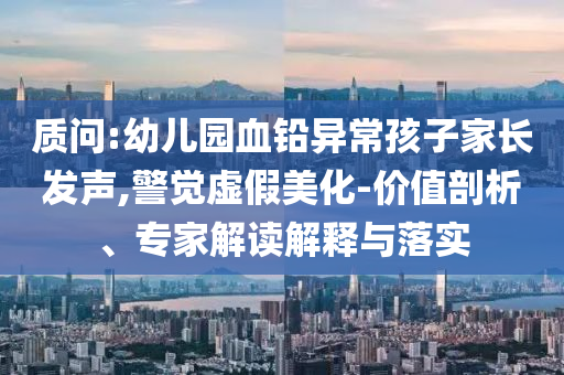 質(zhì)問:幼兒園血鉛異常孩子家長(zhǎng)發(fā)聲,警覺虛假美化-價(jià)值剖析、專家解讀解釋與落實(shí)
