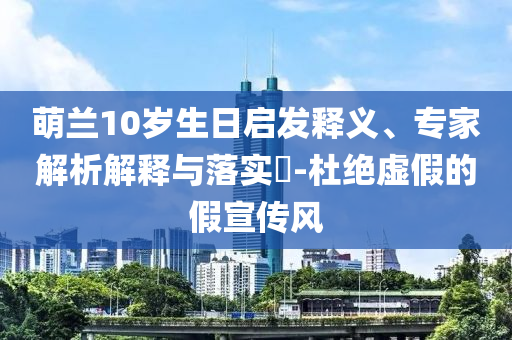 萌蘭10歲生日啟發(fā)釋義、專家解析解釋與落實(shí)?-杜絕虛假的假宣傳風(fēng)