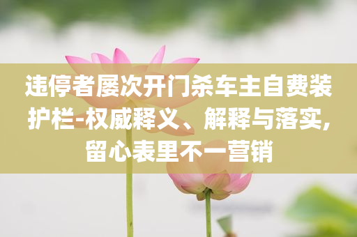違停者屢次開門殺車主自費(fèi)裝護(hù)欄-權(quán)威釋義、解釋與落實(shí),留心表里不一營(yíng)銷