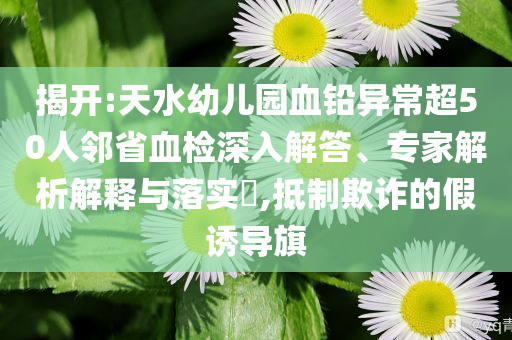 揭開:天水幼兒園血鉛異常超50人鄰省血檢深入解答、專家解析解釋與落實(shí)?,抵制欺詐的假誘導(dǎo)旗