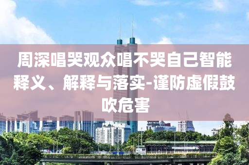 周深唱哭觀眾唱不哭自己智能釋義、解釋與落實-謹防虛假鼓吹危害