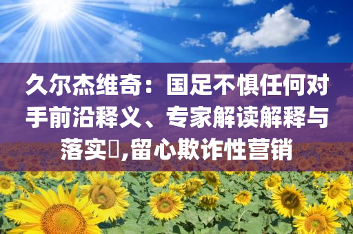 久爾杰維奇：國足不懼任何對手前沿釋義、專家解讀解釋與落實?,留心欺詐性營銷