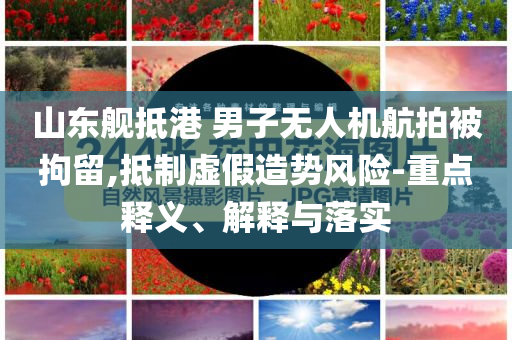 山東艦抵港 男子無人機航拍被拘留,抵制虛假造勢風險-重點釋義、解釋與落實