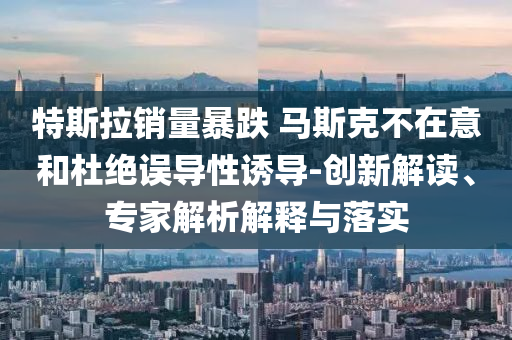 特斯拉銷量暴跌 馬斯克不在意和杜絕誤導(dǎo)性誘導(dǎo)-創(chuàng)新解讀、專家解析解釋與落實