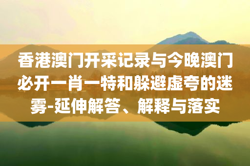 香港澳門開采記錄與今晚澳門必開一肖一特和躲避虛夸的迷霧-延伸解答、解釋與落實