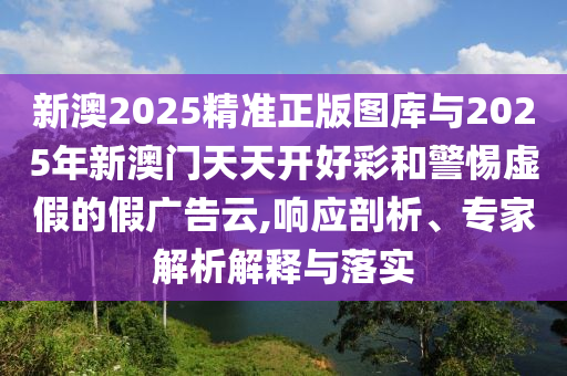 新澳2025精準(zhǔn)正版圖庫與2025年新澳門天天開好彩和警惕虛假的假廣告云,響應(yīng)剖析、專家解析解釋與落實